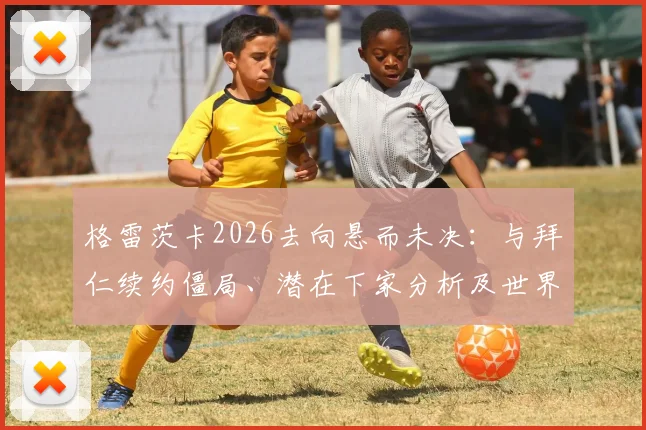 格雷茨卡2026去向悬而未决：与拜仁续约僵局、潜在下家分析及世界杯影响因素全解读
