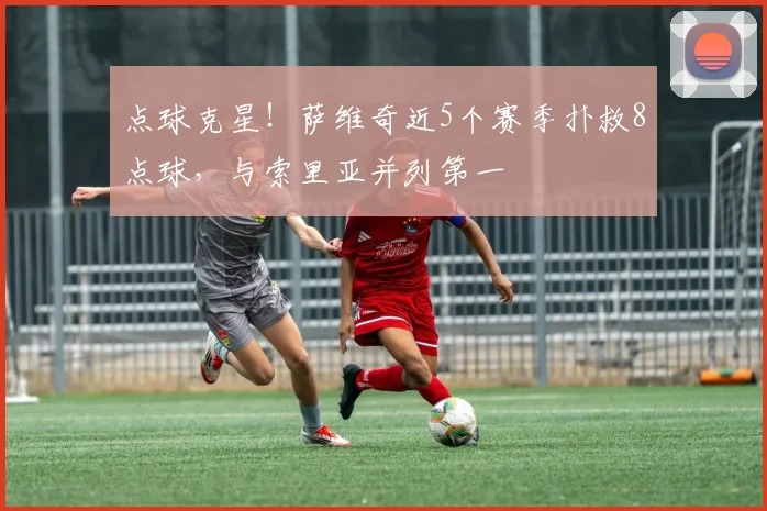 点球克星！萨维奇近5个赛季扑救8点球，与索里亚并列第一