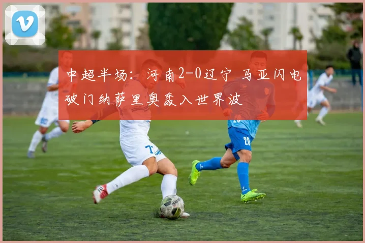 中超半场：河南2-0辽宁 马亚闪电破门纳萨里奥轰入世界波