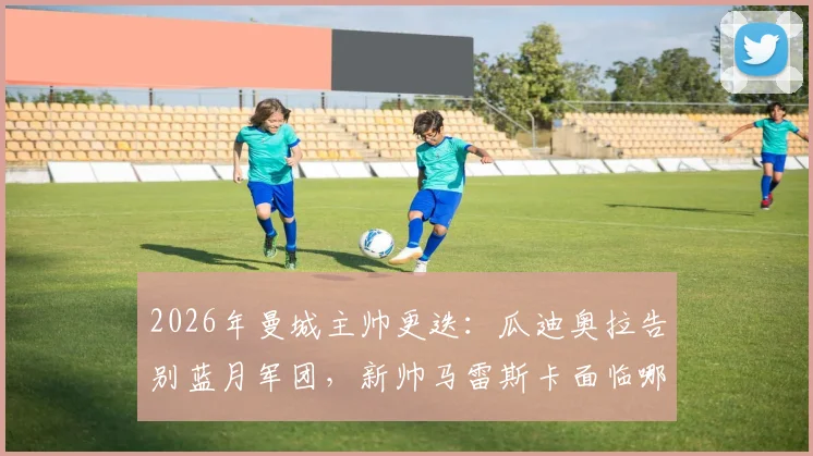 2026年曼城主帅更迭：瓜迪奥拉告别蓝月军团，新帅马雷斯卡面临哪些挑战与机遇？
