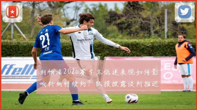 利物浦2026赛季末低迷表现如何影响科纳特续约?队报披露谈判推迟内幕与球员未来前景分析