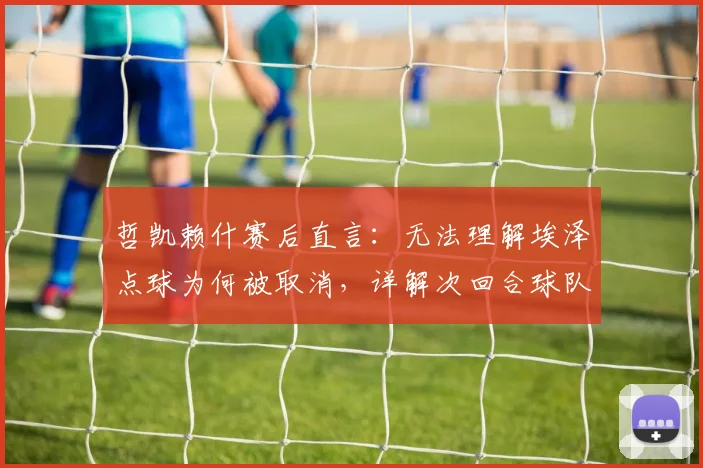 哲凯赖什赛后直言：无法理解埃泽点球为何被取消，详解次回合球队晋级信心的三大关键点