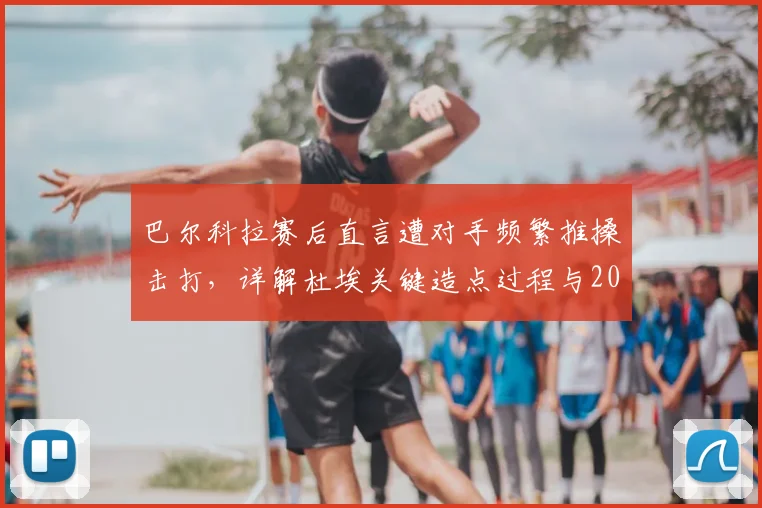 巴尔科拉赛后直言遭对手频繁推搡击打,详解杜埃关键造点过程与2026年那场充满争议的比赛