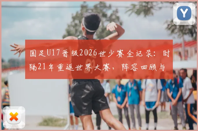 国足U17晋级2026世少赛全记录：时隔21年重返世界大赛，阵容回顾与青训展望