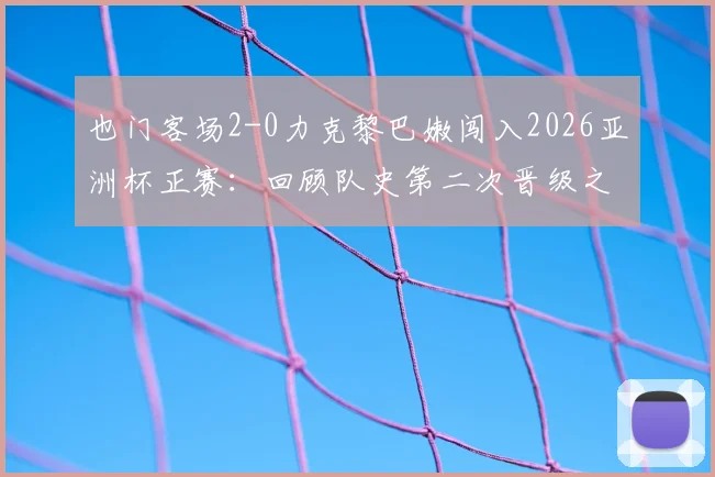 也门客场2-0力克黎巴嫩闯入2026亚洲杯正赛：回顾队史第二次晋级之路与对手出线形势分析