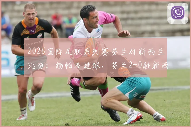 2026国际足联系列赛芬兰对新西兰比分：扬帕洛进球，芬兰2-0胜新西兰战报