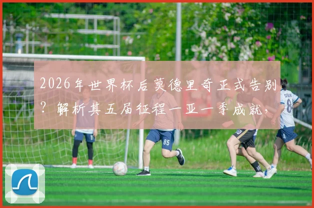 2026年世界杯后莫德里奇正式告别？解析其五届征程一亚一季成就，对比梅罗谈生涯定位
