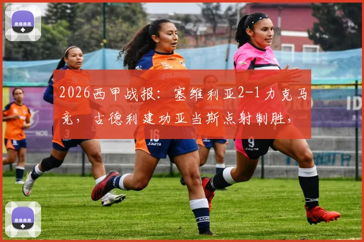 2026西甲战报:塞维利亚2-1力克马竞,古德利建功亚当斯点射制胜,附全场进球回顾