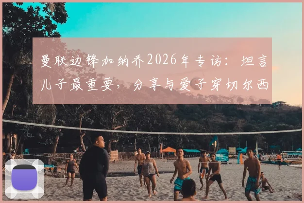 曼联边锋加纳乔2026年专访：坦言儿子最重要，分享与爱子穿切尔西球衣拍照的特别家庭时刻