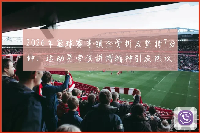 2026年篮球赛李镇全骨折后坚持7分钟，运动员带伤拼搏精神引发热议与担忧