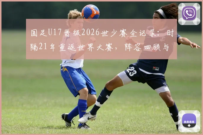 国足U17晋级2026世少赛全记录:时隔21年重返世界大赛,阵容回顾与青训展望