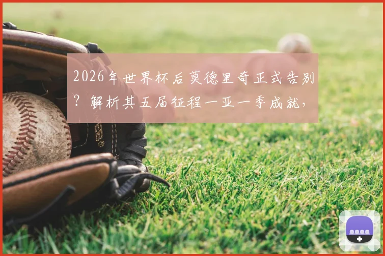 2026年世界杯后莫德里奇正式告别?解析其五届征程一亚一季成就,对比梅罗谈生涯定位