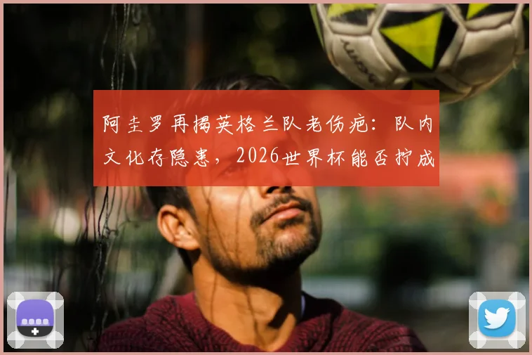 阿圭罗再揭英格兰队老伤疤：队内文化存隐患，2026世界杯能否拧成一股绳？