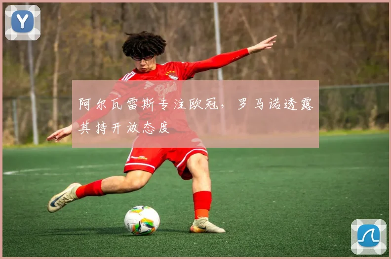 阿尔瓦雷斯专注欧冠,罗马诺透露其持开放态度