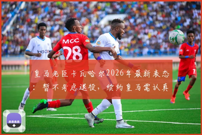 皇马老臣卡瓦哈尔2026年最新表态:暂不考虑退役,续约皇马需认真考量,生涯规划深度解析