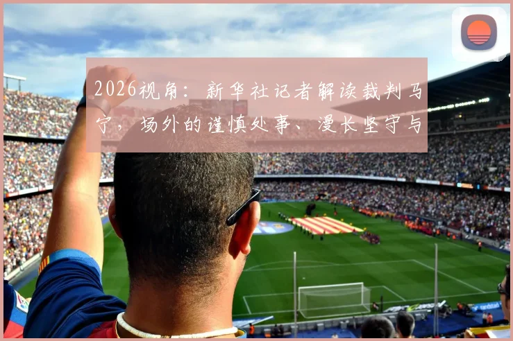 2026视角:新华社记者解读裁判马宁,场外的谨慎处事、漫长坚守与家庭后盾