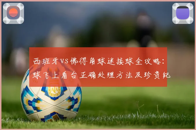 西班牙vs佛得角球迷接球全攻略:球飞上看台正确处理方法及珍贵纪念品获取指南