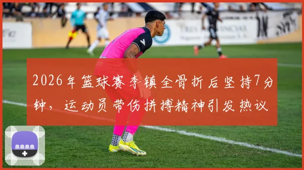 2026年篮球赛李镇全骨折后坚持7分钟,运动员带伤拼搏精神引发热议与担忧