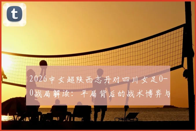 2026中女超陕西志丹对四川女足0-0战局解读：平局背后的战术博弈与两队近期状态深度剖析