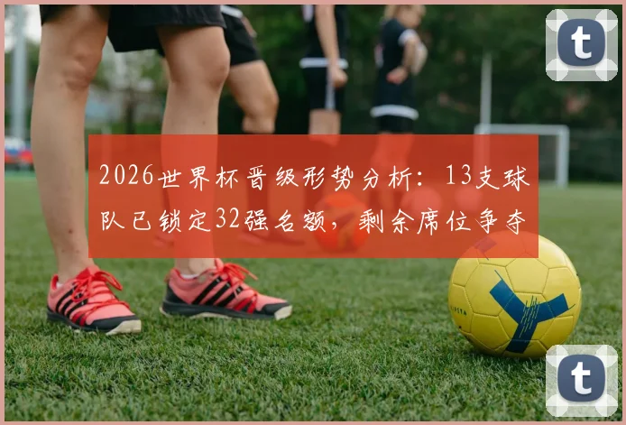 2026世界杯晋级形势分析:13支球队已锁定32强名额,剩余席位争夺前瞻