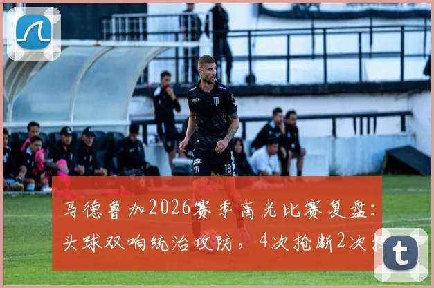 马德鲁加2026赛季高光比赛复盘：头球双响统治攻防，4次抢断2次拦截展现全能后卫价值
