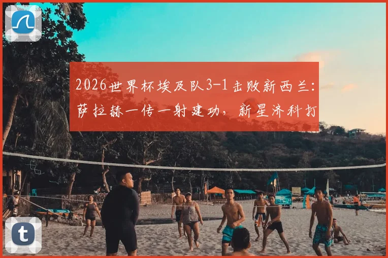 2026世界杯埃及队3-1击败新西兰:萨拉赫一传一射建功,新星济科打入关键球