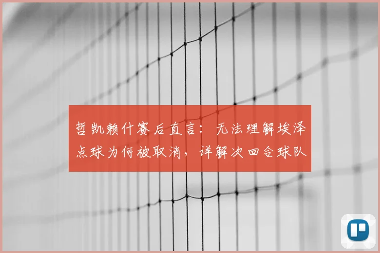 哲凯赖什赛后直言：无法理解埃泽点球为何被取消，详解次回合球队晋级信心的三大关键点
