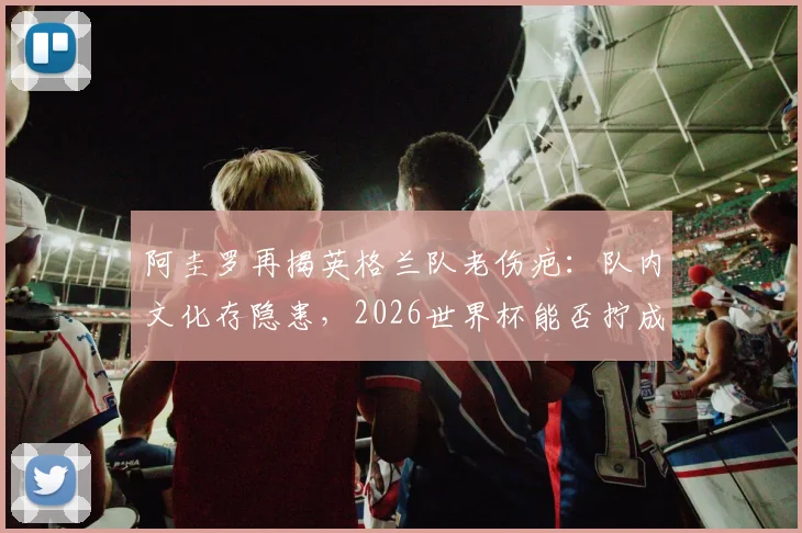 阿圭罗再揭英格兰队老伤疤：队内文化存隐患，2026世界杯能否拧成一股绳？