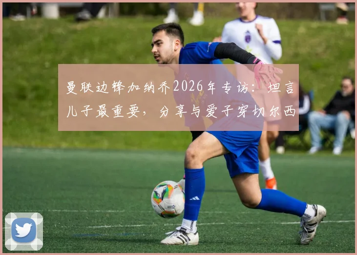 曼联边锋加纳乔2026年专访：坦言儿子最重要，分享与爱子穿切尔西球衣拍照的特别家庭时刻