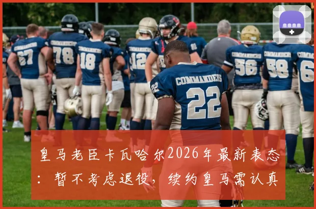 皇马老臣卡瓦哈尔2026年最新表态：暂不考虑退役，续约皇马需认真考量，生涯规划深度解析
